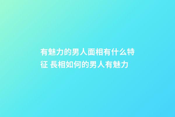 有魅力的男人面相有什么特征 長相如何的男人有魅力